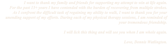 I want to thank my family and friends for supporting my attempt to win at life again. For the past 13+ years I have contended with the burden of recovering from multiple strokes. As I confront the difficult task of regaining my ability to walk, I want to thank you for your unending support of my efforts. During each of my physical therapy sessions, I am reminded of your tremendous friendship. I will lick this thing and will see you when I am whole again. Love, Dennis Watlington.